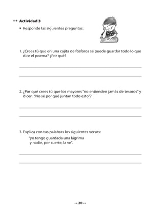 Actividad 3
• Responde las siguientes preguntas:

1. ¿Crees tú que en una cajita de fósforos se puede guardar todo lo que
dice el poema? ¿Por qué?

2. ¿Por qué crees tú que los mayores “no entienden jamás de tesoros” y
dicen: “No sé por qué juntan todo esto”?

3. Explica con tus palabras los siguientes versos:
“yo tengo guardada una lágrima
y nadie, por suerte, la ve”.

20

 