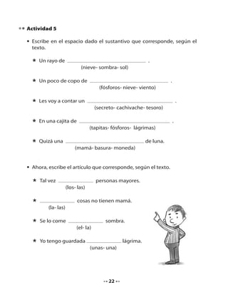 Actividad 5
• Escribe en el espacio dado el sustantivo que corresponde, según el
texto.

*

Un rayo de

*

Un poco de copo de

*

Les voy a contar un

*

En una cajita de

*

Quizá una

.
(nieve- sombra- sol)
.
(fósforos- nieve- viento)
.
(secreto- cachivache- tesoro)
.
(tapitas- fósforos- lágrimas)
de luna.
(mamá- basura- moneda)

• Ahora, escribe el artículo que corresponde, según el texto.

*
*

Tal vez

personas mayores.
(los- las)
cosas no tienen mamá.

(la- las)

*

Se lo come

*

Yo tengo guardada

sombra.
(el- la)
lágrima.
(unas- una)

22

 