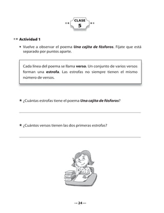 CLASE

5
Actividad 1
• Vuelve a observar el poema Una cajita de fósforos. Fíjate que está
separado por puntos aparte.

Cada línea del poema se llama verso. Un conjunto de varios versos
forman una estrofa. Las estrofas no siempre tienen el mismo
número de versos.

* ¿Cuántas estrofas tiene el poema Una cajita de fósforos?

* ¿Cuántos versos tienen las dos primeras estrofas?

24

 
