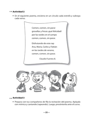 Actividad 2
• En el siguiente poema, encierra en un círculo cada estrofa y subraya
cada verso.

Comen, comen, sin parar
grosellas y fresas ¡qué felicidad!
por las tardes en el campo
comen, comen, sin parar.
Disfrutando de este rap
Ana, María, Carlos y Fabián
en las tardes de verano,
comen, comen, sin parar.
Claudio Fuentes B.

Actividad 3
• Prepara con tus compañeros de fila la recitación del poema. Apóyala
con mímica y cantando (rapeando). Luego, preséntenla ante el curso.

25

 
