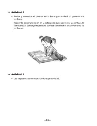 Actividad 6
• Revisa y reescribe el poema en la hoja que te dará tu profesora o
profesor.
Recuerda poner atención en la ortografía puntual, literal y acentual. Si
tienes dudas con alguna palabra puedes consultar el diccionario o a tu
profesora.

Actividad 7
• Lee tu poema con entonación y expresividad.

28

 