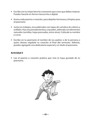 • Escribe con tu mejor letra las creaciones que crees que debes mejorar.
Puedes hacerlo en forma manuscrita o digital.
• Ilustra cada poema o creación, para dejarlos hermosos y limpios para
el poemario.
• Junta tus trabajos, encuadérnalos con tapas de cartulina de colores y
aníllalos. Haz una portada bonita y, si puedes, adórnala con elementos
naturales (semillas, hojas prensadas, entre otras). Colócale tu nombre
y curso.
• Escribe en tu poemario el nombre de tus padres o de la persona a
quien deseas regalarle tu creación al final del semestre. Además,
puedes agregarle una dedicatoria especial y un título al poemario.

Actividad 3
• Lee el poema o creación poética que más te haya gustado de tu
poemario.

30

 