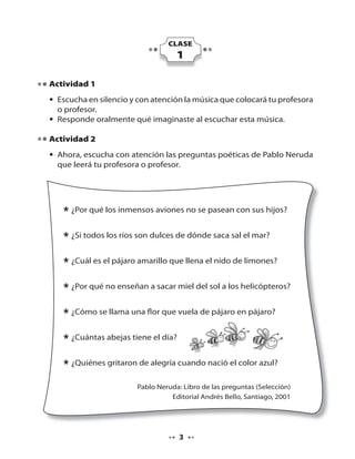 CLASE

1
Actividad 1
• Escucha en silencio y con atención la música que colocará tu profesora
o profesor.
• Responde oralmente qué imaginaste al escuchar esta música.
Actividad 2
• Ahora, escucha con atención las preguntas poéticas de Pablo Neruda
que leerá tu profesora o profesor.

* ¿Por qué los inmensos aviones no se pasean con sus hijos?
* ¿Si todos los ríos son dulces de dónde saca sal el mar?
* ¿Cuál es el pájaro amarillo que llena el nido de limones?
* ¿Por qué no enseñan a sacar miel del sol a los helicópteros?
* ¿Cómo se llama una flor que vuela de pájaro en pájaro?
* ¿Cuántas abejas tiene el día?
* ¿Quiénes gritaron de alegría cuando nació el color azul?
Pablo Neruda: Libro de las preguntas (Selección)
Editorial Andrés Bello, Santiago, 2001

3

 
