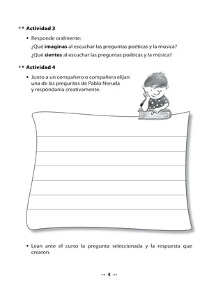 Actividad 3
• Responde oralmente:
¿Qué imaginas al escuchar las preguntas poéticas y la música?
¿Qué sientes al escuchar las preguntas poéticas y la música?
Actividad 4
• Junto a un compañero o compañera elijan
una de las preguntas de Pablo Neruda
y respóndanla creativamente.

• Lean ante el curso la pregunta seleccionada y la respuesta que
crearon.

4

 