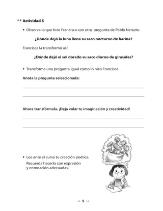 Actividad 5
• Observa lo que hizo Francisca con otra pregunta de Pablo Neruda:
¿Dónde dejó la luna llena su saco nocturno de harina?
Francisca la transformó así:
¿Dónde dejó el sol dorado su saco diurno de girasoles?
• Transforma una pregunta igual como lo hizo Francisca.
Anota la pregunta seleccionada:

Ahora transfórmala. ¡Deja volar tu imaginación y creatividad!

• Lee ante el curso tu creación poética.
Recuerda hacerlo con expresión
y entonación adecuadas.

5

 