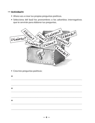 Actividad 6
• Ahora vas a crear tus propias preguntas poéticas.
• Selecciona del baúl los pronombres o los adverbios interrogativos
que te servirán para elaborar tus preguntas.

¿Q
?
ui
ntos
nde?
én ¿Q ¿Cuá ¿
ó
ué
Cuá ¿D
?
?
¿Cuánta?
nta
¿Cuá
s?
nto? Cómo?
¿C
¿
uá
nd
o?

• Crea tres preguntas poéticas:

*
*
*

6

 