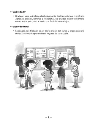 Actividad 7
• Revísalas y reescríbelas en las hojas que te dará tu profesora o profesor.
Agrégale dibujos, láminas o fotografías. No olvides incluir tu nombre
como autor, y el curso al inicio o al final de tus trabajos.
Actividad final
• Expongan sus trabajos en el diario mural del curso y organicen una
muestra itinerante por diversos lugares de su escuela.

7

 
