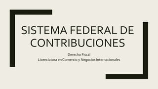 SISTEMA FEDERAL DE
CONTRIBUCIONES
Derecho Fiscal
Licenciatura en Comercio y Negocios Internacionales
 