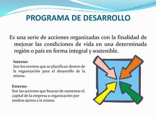 PROGRAMA DE DESARROLLOEsuna serie de acciones organizadas con la finalidad de mejorar las condiciones de vida en una determinada región o país en forma integral y sostenible. Interno:Son los eventos que se planifican dentro de la organización para el desarrollo de la misma.Externo:Son las acciones que buscan de aumentar el capital de la empresa u organización por medios ajenos a la misma