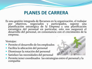 PLANES DE CARRERAEs una gestión integrada de Recursos en la organización, el trabajar por objetivos, negociados y participados, supone una planificación estratégica de la Empresa y una planificación estratégica del personal en particular, esto nos asegurará el desarrollo del personal, en consonancia con el crecimiento de la empresa.Ventajas:Permite el desarrollo de los empleadosFacilita la ubicación del personalDisminuye la rotación del personal Satisface las necesidades del personalPermite tener coordinados  las estrategias entre el personal y la compañía