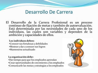 Desarrollo De CarreraEl Desarrollo de la Carrera Profesional es un proceso continuo de fijación de metas y también de autoevaluación. Está determinada por las necesidades de cada uno de los individuos, las cuales son variables y dependen de la ambición y capacidades de ellos.Los individuos deben:Conocer sus fortalezas y debilidades
