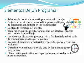 Elementos De Un Programa:Relación de eventos a impartir por puesto de trabajo.Objetivos terminales e intermedios que especifiquen el cambio de conductas a modificar en los trabajadores Contenido temático del evento.Técnicas grupales e institucionales que facilitarán el proceso instrucción - aprendizaje.Los recursos didácticos que apoyarán y facilitarán la asimilación de conocimientos a los participantes.Recursos financieros y materiales requeridos para efectuar las acciones.Duración total en horas de cada uno de los eventos que se programen.El instructor y/o institución capacitadora responsable de los eventos previstos.