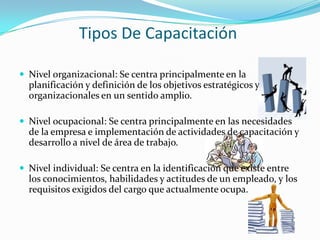 Tipos De Capacitación Nivel organizacional: Se centra principalmente en la planificación y definición de los objetivos estratégicos y organizacionales en un sentido amplio.Nivel ocupacional: Se centra principalmente en las necesidades de la empresa e implementación de actividades de capacitación y desarrollo a nivel de área de trabajo.Nivel individual: Se centra en la identificación que existe entre los conocimientos, habilidades y actitudes de un empleado, y los requisitos exigidos del cargo que actualmente ocupa.