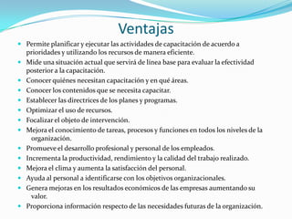 VentajasPermite planificar y ejecutar las actividades de capacitación de acuerdo a prioridades y utilizando los recursos de manera eficiente.Mide una situación actual que servirá de línea base para evaluar la efectividad posterior a la capacitación.Conocer quiénes necesitan capacitación y en qué áreas.Conocer los contenidos que se necesita capacitar.Establecer las directrices de los planes y programas.Optimizar el uso de recursos.Focalizar el objeto de intervención.Mejora el conocimiento de tareas, procesos y funciones en todos los niveles de la   organización.Promueve el desarrollo profesional y personal de los empleados.Incrementa la productividad, rendimiento y la calidad del trabajo realizado.Mejora el clima y aumenta la satisfacción del personal.Ayuda al personal a identificarse con los objetivos organizacionales.Genera mejoras en los resultados económicos de las empresas aumentando su   valor.Proporciona información respecto de las necesidades futuras de la organización.