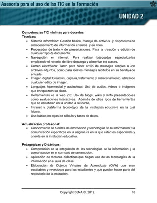Copyright SENA ©, 2012. 10
Competencias TIC mínimas para docentes
Técnicas:
• Sistema informático: Gestión básica, manejo de antivirus y dispositivos de
almacenamiento de información externos y en línea.
• Procesador de texto y de presentaciones: Para la creación y edición de
cualquier tipo de documento.
• Navegación en internet: Para realizar búsquedas especializadas
empleando el material de libre descarga y alimentar sus clases.
• Correo electrónico: Tanto para hacer envío de mensajes simples o con
archivos adjuntos, como para leer los mensajes recibidos en su bandeja de
entrada.
• Imagen digital: Creación, captura, tratamiento y almacenamiento, utilizando
cualquier editor de imagen.
• Lenguajes hipermedial y audiovisual: Uso de audios, videos e imágenes
que enriquezcan su clase.
• Herramientas de la web 2.0: Uso de blogs, wikis y tanto presentaciones
como evaluaciones interactivas. Además de otros tipos de herramientas
que se estudiarán en la unidad 4 del curso.
• Intranet y plataforma tecnológica de la institución educativa en la cual
labora.
• Uso básico en hojas de cálculo y bases de datos.
Actualización profesional:
• Conocimiento de fuentes de información y tecnologías de la información y la
comunicación específicos en la asignatura en la que usted es especialista y
orienta en la institución educativa.
Pedagógicas y Didácticas:
• Comprensión de la integración de las tecnologías de la información y la
comunicación en el currículo de la institución.
• Aplicación de técnicas didácticas que hagan uso de las tecnologías de la
información en el aula de clase.
• Elaboración de Objetos Virtuales de Aprendizaje (OVA) que sean
escalables y novedosos para los estudiantes y que puedan hacer parte del
repositorio de la institución.
 