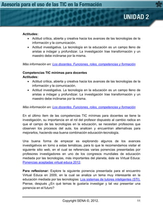 Copyright SENA ©, 2012. 11
Actitudes:
• Actitud crítica, abierta y creativa hacia los avances de las tecnologías de la
información y la comunicación.
• Actitud investigativa. La tecnología en la educación es un campo lleno de
aristas a indagar y profundizar. La investigación trae transformación y un
maestro debe inclinarse por la misma.
Más información en: Los docentes. Funciones, roles, competencias y formación
Competencias TIC mínimas para docentes
Actitudes:
• Actitud crítica, abierta y creativa hacia los avances de las tecnologías de la
información y la comunicación.
• Actitud investigativa. La tecnología en la educación es un campo lleno de
aristas a indagar y profundizar. La investigación trae transformación y un
maestro debe inclinarse por la misma.
Más información en: Los docentes. Funciones, roles, competencias y formación
En el último ítem de las competencias TIC mínimas para docentes se tiene la
investigación, su importancia en el rol del profesor dispuesto al cambio radica en
que el campo de las tecnologías en la educación, se necesitan profesores que
observen los procesos del aula, los analicen y encuentran alternativas para
mejorarlos, haciendo esa buena combinación educación-tecnología.
Una buena forma de empezar es explorando algunos de los avances
investigativos en torno a estas temáticas, para lo que le recomendamos visitar el
siguiente sitio web, en el cual se referencias varias ponencias presentadas por
profesores investigadores en uno de los congresos mundiales de educación
mediada por las tecnologías, más importantes del planeta, éste es Virtual Educa:
Ponencias aceptadas virtual educa 2012.
Para reflexionar: Explore la siguiente ponencia presentada para el encuentro
Virtual Educa en 2009, en la cual se analiza un tema muy interesante en la
educación mediada por las tecnologías: Los sistemas de tutores inteligentes (STI).
Piense, después ¿En qué temas le gustaría investigar y tal vez presentar una
ponencia en el futuro?
 