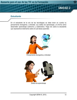 Copyright SENA ©, 2012. 12
Estudiante
En el estudiante de la era de las tecnologías se debe tener en cuenta su
pensamiento divergente y criticidad, sus estilos de aprendizaje y la forma cómo
desarrollan aprendizaje autónomo y colaborativo. Haga clic sobre la estudiante
que represente el elemento sobre el cual desea aprender.
Pensamiento divergente y criticidad
Estilos de aprendizaje
 