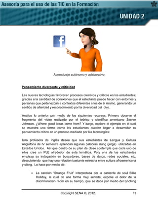 Copyright SENA ©, 2012. 13
Aprendizaje autónomo y colaborativo
Pensamiento divergente y criticidad
Las nuevas tecnologías favorecen procesos creativos y críticos en los estudiantes;
gracias a la cantidad de conexiones que el estudiante puede hacer con entornos y
personas que pertenezcan a contextos diferentes a los de él mismo, generando un
sentido de alteridad y reconocimiento por la diversidad del otro.
Analice lo anterior por medio de los siguientes recursos. Primero observe el
fragmento del video realizado por el teórico y científico americano Steven
Johnson. ¿Where good ideas come from? Y luego, explore el ejemplo en el cual
se muestra una forma cómo los estudiantes pueden llegar a desarrollar su
pensamiento crítico en un proceso mediado por las tecnologías:
Una profesora de Inglés desea que sus estudiantes de Lengua y Cultura
Anglófona de IV semestre aprendan algunas palabras slang (jerga) utilizadas en
Estados Unidos. Así que dentro de su plan de clase contempla que cada uno de
ellos cree un PLE alrededor de esta temática. Paty una de las estudiantes
empieza su indagación en buscadores, bases de datos, redes sociales, etc,
descubriendo que hay una relación bastante estrecha entre cultura afroamericana
y slang. Lo hace por medio de:
• La canción “Strange Fruit” interpretada por la cantante de soul Billie
Holiday, la cual de una forma muy sentida, expone el dolor de la
discriminación racial en su tiempo, que se daba por medio del lynching
 
