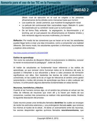 Copyright SENA ©, 2012. 14
(Modo cruel de ejecución en el cual se colgaba a las personas
afroamericanos de los árboles como manzanas hasta que morían)
• Los cuadros de Jacob Lawrence, que muestran la segregación racial
• La película del controversial líder nacionalista negro: Malcolm X, quien
fue asesinado por su condición racial y por su lucha social.
• De tal forma Paty entiende la segregación, la discriminación y el
lynching, por el cual pasaron los afroamericanos en Estados Unidos y
todo revisando algunos recursos multimedia y la internet.
Reflexión: Por medio de las conexiones que se hacen en la red, los estudiantes
pueden llegar tanto a crear una idea innovadora, como a comprender una realidad
diferente. Del mismo modo, los estudiantes aprenden a informarse, documentarse
y explorar otros entornos.
http://www.youtube.com/watch?v=AC2zhkhCf2M
Estilos de aprendizaje
“Así como los estudios de Benjamín Bloom re-evolucionaron la didáctica, conocer
la mente re-evolucionará la pedagogía” Julián de Zubiría.
Al hablar de estudiantes es fundamental hacer referencia a los estilos de
aprendizaje, ya que conocer cómo funcionan éstos en la dinámica del aula, le
ayudará a interpretar a sus educandos y llevar a cabo procesos de formación
significativos con ellos. Son bastantes las teorías de orden constructivista y
conectivista, en las cuales se le da un lugar de relevancia al cerebro como gestor
sorprendente y núcleo del proceso de aprendizaje que lleva a cabo cualquier ser
humano. A continuación algunos elementos fundamentales en estas teorías:
Neuronas, hemisferios y lóbulos:
Cuando el ser humano conoce algo, en el cerebro las primeras en actuar son las
miles de millones de neuronas que viven allí y lo hacen por medio de sus
conexiones, cuantas más conexiones se realicen más aprendizaje existe. Analice
la siguiente descripción del proceso:
Cada neurona posee unos tentáculos llamados dendritas los cuales se encargan
de recibir los estímulos exteriores y una prolongación llamada axón, que conduce
los mismos al núcleo de la célula . Al darse un acercamiento entre las neuronas,
los axones desprenden agentes químicos llamados neurotransmisores, que
 