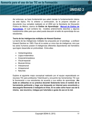 Copyright SENA ©, 2012. 17
Así entonces, se hace fundamental que usted maneje la fundamentación básica
de este tópico. Por lo anterior a continuación, se le propone estudiar un
documento muy completo realizado en el 2004 por la Secretaria de Educación
Pública de México, acerca de Estilos de Aprendizaje: Manual de Estilos de
Aprendizaje, el cual contiene los modelos anteriormente descritos y algunos
cuestionarios útiles para que usted pueda descubrir el estilo de aprendizaje de sus
estudiantes.
Teoría de las inteligencias múltiples de Howard Gardner
La teoría de las inteligencias múltiples fue propuesta por el psicólogo y profesor
Howard Gardner en 1983. Para él no existe un único tipo de inteligencia, sino que
los seres humanos poseen 8 inteligencias diferentes dependiendo del hemisferio
que logren desarrollar en profundidad. Entre ellas:
• Verbal-lingüística
• Lógico-matemática
• Corporal-kinestésica
• Visual-espacial
• Musical-rítmica
• Interpersonal
• Intrapersonal
• Naturista
Explore el siguiente mapa conceptual realizado por el equipo especializado en
recursos TIC para profesores TotemGuard y encuentre las herramientas TIC que
le favorecerán a sus estudiantes de acuerdo a sus estilos de aprendizaje. ¡No
dude en utilizarlas en su práctica docente! Solamente tome el nombre de la
herramienta pertinente y haga una búsqueda en Internet para encontrarla y
descargarla libremente o trabajarla en línea. Si no sabe cómo hacer uso de la
misma, sea recursivo, indague por tutoriales o guías de uso en la red.
 