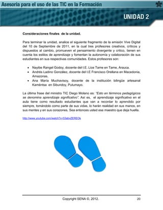 Copyright SENA ©, 2012. 20
Consideraciones finales de la unidad.
Para terminar la unidad, analice el siguiente fragmento de la emisión Vive Digital
del 10 de Septiembre de 2011, en la cual tres profesores creativos, críticos y
dispuestos al cambio, promueven el pensamiento divergente y critico, tienen en
cuenta los estilos de aprendizaje y fomentan la autonomía y colaboración de sus
estudiantes en sus respectivas comunidades. Estos profesores son:
• Nayibe Rangel Godoy, docente del I.E. Lice Tame en Tame, Arauca.
• Andrés Ladino González, docente del I.E Francisco Orellana en Macedonia,
Amazonas.
• Ana María Muchavisoy, docente de la institución bilingüe artesanal
Kamëntsa en Sibundoy, Putumayo.
La última frase del ministro TIC Diego Molano es: “Esto en términos pedagógicos
se denomina aprendizaje significativo”. Así es, el aprendizaje significativo en el
aula tiene como resultado estudiantes que van a recordar lo aprendido por
siempre, tomándolo como parte de sus vidas, lo harán realidad en sus manos, en
sus mentes y en sus corazones. Sea entonces usted ese maestro que deja huella.
http://www.youtube.com/watch?v=53abvZEREOk
 