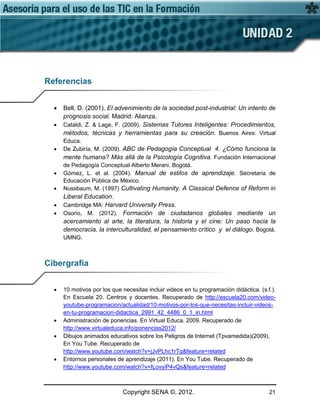 Copyright SENA ©, 2012. 21
Referencias
• Bell, D. (2001). El advenimiento de la sociedad post-industrial: Un intento de
prognosis social. Madrid: Alianza.
• Cataldi, Z. & Lage, F. (2009). Sistemas Tutores Inteligentes: Procedimientos,
métodos, técnicas y herramientas para su creación. Buenos Aires: Virtual
Educa.
• De Zubiría, M. (2009). ABC de Pedagogía Conceptual 4. ¿Cómo funciona la
mente humana? Más allá de la Psicología Cognitiva. Fundación Internacional
de Pedagogía Conceptual Alberto Merani. Bogotá.
• Gómez, L. et al. (2004). Manual de estilos de aprendizaje. Secretaria de
Educación Pública de México.
• Nussbaum, M. (1997) Cultivating Humanity. A Classical Defence of Reform in
Liberal Education.
• Cambridge MA: Harvard University Press.
• Osorio, M. (2012). Formación de ciudadanos globales mediante un
acercamiento al arte, la literatura, la historia y el cine: Un paso hacia la
democracia, la interculturalidad, el pensamiento crítico y el diálogo. Bogotá.
UMNG.
Cibergrafía
• 10 motivos por los que necesitas incluir videos en tu programación didáctica. (s.f.).
En Escuela 20. Centros y docentes. Recuperado de http://escuela20.com/video-
youtube-programacion/actualidad/10-motivos-por-los-que-necesitas-incluir-videos-
en-tu-programacion-didactica_2991_42_4486_0_1_in.html
• Administración de ponencias. En Virtual Educa. 2009. Recuperado de
http://www.virtualeduca.info/ponencias2012/
• Dibujos animados educativos sobre los Peligros de Internet (Tpvamedida)(2009).
En You Tube. Recuperado de
http://www.youtube.com/watch?v=jJvPLhc1rTg&feature=related
• Entornos personales de aprendizaje (2011). En You Tube. Recuperado de
http://www.youtube.com/watch?v=ILovyiP4vQs&feature=related
 