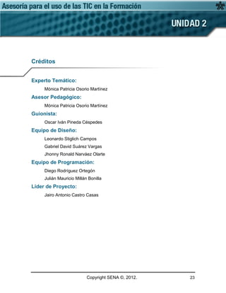 Copyright SENA ©, 2012. 23
Créditos
Experto Temático:
Mónica Patricia Osorio Martínez
Asesor Pedagógico:
Mónica Patricia Osorio Martínez
Guionista:
Oscar Iván Pineda Céspedes
Equipo de Diseño:
Leonardo Stiglich Campos
Gabriel David Suárez Vargas
Jhonny Ronald Narváez Olarte
Equipo de Programación:
Diego Rodríguez Ortegón
Julián Mauricio Millán Bonilla
Líder de Proyecto:
Jairo Antonio Castro Casas
 