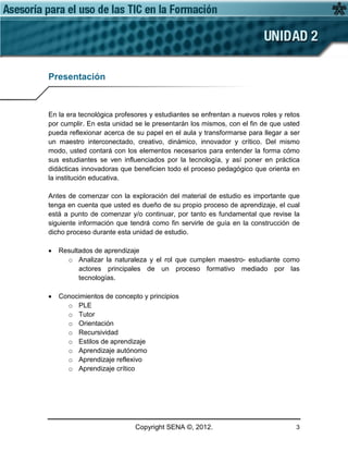 Copyright SENA ©, 2012. 3
Presentación
En la era tecnológica profesores y estudiantes se enfrentan a nuevos roles y retos
por cumplir. En esta unidad se le presentarán los mismos, con el fin de que usted
pueda reflexionar acerca de su papel en el aula y transformarse para llegar a ser
un maestro interconectado, creativo, dinámico, innovador y crítico. Del mismo
modo, usted contará con los elementos necesarios para entender la forma cómo
sus estudiantes se ven influenciados por la tecnología, y así poner en práctica
didácticas innovadoras que beneficien todo el proceso pedagógico que orienta en
la institución educativa.
Antes de comenzar con la exploración del material de estudio es importante que
tenga en cuenta que usted es dueño de su propio proceso de aprendizaje, el cual
está a punto de comenzar y/o continuar, por tanto es fundamental que revise la
siguiente información que tendrá como fin servirle de guía en la construcción de
dicho proceso durante esta unidad de estudio.
• Resultados de aprendizaje
o Analizar la naturaleza y el rol que cumplen maestro- estudiante como
actores principales de un proceso formativo mediado por las
tecnologías.
• Conocimientos de concepto y principios
o PLE
o Tutor
o Orientación
o Recursividad
o Estilos de aprendizaje
o Aprendizaje autónomo
o Aprendizaje reflexivo
o Aprendizaje crítico
 