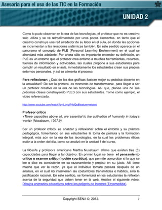 Copyright SENA ©, 2012. 7
Como lo pudo observar en la era de las tecnologías, el profesor que no es creativo
sólo utiliza y se ve retroalimentado por unos pocos elementos, en tanto que el
creativo construye una red alrededor de su labor en el aula, en donde las opciones
se incrementan y las relaciones sistémicas también. En este sentido aparece en el
panorama el concepto de PLE (Personal Learning Environment) en el cual se
ahondará más adelante. Por ahora sólo es importante entender su definición, un
PLE es un entorno que el profesor crea entorno a muchas herramientas, recursos,
fuentes de información y actividades, las cuales propone a sus estudiantes para
cumplir un resultado en el aula, inmediatamente los estudiantes crean sus propios
entornos personales, y así se alimenta el proceso.
Para reflexionar: ¿Cuál de las dos gráficas ilustran mejor su práctica docente en
la actualidad? De ser la primera, es momento de transformarse, para llegar a ser
un profesor creativo en la era de las tecnologías. Así que, planee una de sus
próximas clases construyendo PLES con sus estudiantes. Tome como ejemplo, el
video referenciado.
http://www.youtube.com/watch?v=ILovyiP4vQs&feature=related
Profesor crítico
«Three capacities above all, are essential to the cultivation of humanity in today’s
world» (Nussbaum, 1997,9)
Ser un profesor crítico, es analizar y reflexionar sobre el entorno y su práctica
pedagógica, fomentando en sus estudiantes la toma de postura y la formación
integral, más aún en la era de las tecnologías, en la cual los problemas éticos
están a la orden del día, como se analizó en la unidad 1 del curso.
La filósofa y profesora americana Martha Nussbaum afirma que existen tres (3)
capacidades para llegar a tal objetivo: En primer lugar se tiene el pensamiento
crítico o examen crítico (noción socrática), que permite comprobar si lo que se
lee o dice es consistente en su razonamiento y preciso en su juicio. Allí tiene
mucho que ver la razón, ya que el individuo tomará postura después de un
análisis, en el cual no intervienen las costumbres transmitidas o hábitos, sino la
justificación racional. En este sentido, se fomentará en los estudiantes la reflexión
acerca de la seguridad que deben tener en la web. Analice el siguiente video:
Dibujos animados educativos sobre los peligros de Internet (Tpvamedida).
 