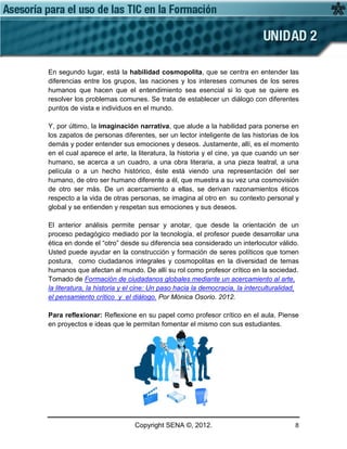 Copyright SENA ©, 2012. 8
En segundo lugar, está la habilidad cosmopolita, que se centra en entender las
diferencias entre los grupos, las naciones y los intereses comunes de los seres
humanos que hacen que el entendimiento sea esencial si lo que se quiere es
resolver los problemas comunes. Se trata de establecer un diálogo con diferentes
puntos de vista e individuos en el mundo.
Y, por último, la imaginación narrativa, que alude a la habilidad para ponerse en
los zapatos de personas diferentes, ser un lector inteligente de las historias de los
demás y poder entender sus emociones y deseos. Justamente, allí, es el momento
en el cual aparece el arte, la literatura, la historia y el cine, ya que cuando un ser
humano, se acerca a un cuadro, a una obra literaria, a una pieza teatral, a una
película o a un hecho histórico, éste está viendo una representación del ser
humano, de otro ser humano diferente a él, que muestra a su vez una cosmovisión
de otro ser más. De un acercamiento a ellas, se derivan razonamientos éticos
respecto a la vida de otras personas, se imagina al otro en su contexto personal y
global y se entienden y respetan sus emociones y sus deseos.
El anterior análisis permite pensar y anotar, que desde la orientación de un
proceso pedagógico mediado por la tecnología, el profesor puede desarrollar una
ética en donde el “otro” desde su diferencia sea considerado un interlocutor válido.
Usted puede ayudar en la construcción y formación de seres políticos que tomen
postura, como ciudadanos integrales y cosmopolitas en la diversidad de temas
humanos que afectan al mundo. De allí su rol como profesor crítico en la sociedad.
Tomado de Formación de ciudadanos globales mediante un acercamiento al arte,
la literatura, la historia y el cine: Un paso hacia la democracia, la interculturalidad,
el pensamiento crítico y el diálogo. Por Mónica Osorio. 2012.
Para reflexionar: Reflexione en su papel como profesor crítico en el aula. Piense
en proyectos e ideas que le permitan fomentar el mismo con sus estudiantes.
 