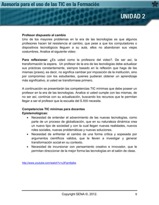 Copyright SENA ©, 2012. 9
Profesor dispuesto al cambio
Uno de los mayores problemas en la era de las tecnologías es que algunos
profesores hacen tal resistencia al cambio, que pese a que los computadores o
dispositivos tecnológicos lleguen a su aula, ellos no abandonan sus viejas
costumbres. Analice el siguiente video:
Para reflexionar: ¿Es usted como la profesora del video?. De ser así, la
transformación la espera. Un profesor de la era de las tecnologías debe actualizar
sus prácticas constantemente, siempre basado en la reflexión que haga de las
mismas (praxis), es decir, no significa cambiar por imposición de la institución, sino
por compromiso con los estudiantes, quienes pudieran obtener un aprendizaje
más significativo, si usted se transformase primero.
A continuación se presentarán las competencias TIC mínimas que debe poseer un
profesor en la era de las tecnologías. Analice si usted cumple con las mismas, de
no ser así, continúe con su actualización, buscando los recursos que le permitan
llegar a ser el profesor que la escuela del S.XXI necesita.
Competencias TIC mínimas para docentes
Epistemológicas:
• Necesidad de entender el advenimiento de las nuevas tecnologías, como
parte de un proceso de globalización, que en su naturaleza dinámica crea
un nuevo tipo de sociedad y con la cual llegan nuevas realidades, nuevos
roles sociales, nuevas problemáticas y nuevas soluciones.
• Necesidad de enfrentar el cambio de una forma crítica y sopesada por
argumentos científicos validos, que le lleven a investigar y generar
transformación social en su contexto.
• Necesidad de incursionar con pensamiento creativo e innovador, que le
permitan direccionar de la mejor forma las tecnologías en el salón de clase.
http://www.youtube.com/watch?v=u3Fgrn9gIbs
 
