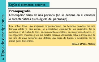 A. Tipos de descripciones 
Según el elemento descrito 
Prosopografía Descripción física de una persona (no se detiene en el carácter o características psicológicas del personaje) 
Era, sobre todo, una mujerona impresionante. En tiempos pasados fue una famosa atleta y, aún ahora, se apreciaban claramente sus músculos. Se le notaban en el cuello de toro, en sus amplias espaldas, en sus gruesos brazos, en sus vigorosas muñecas y en sus fuertes piernas. Al mirarla daba la impresión de ser una de esas personas que doblan una barra de hierro y desgarran por la mitad guías telefónicas. 
ROALD DAHL: Matilda  