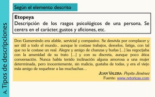 A. Tipos de descripciones 
Según el elemento descrito 
Etopeya Descripción de los rasgos psicológicos de una persona. Se centra en el carácter, gustos y aficiones, etc. 
Don Gumersindo era afable, servicial y compasivo. Se desvivía por complacer y ser útil a todo el mundo.. aunque le costase trabajos, desvelos, fatiga, con tal que no le costase un real. Alegre y amigo de chanzas y burlas [...] las regocijaba con la amenidad de su trato [...] y con su discreta, aunque poco ática conversación. Nunca había tenido inclinación alguna amorosa a una mujer determinada, pero inocentemente, sin malicia, gustaba de todas, y era el viejo más amigo de requebrar a las muchachas… 
JUAN VALERA: Pepita Jiménez 
Fuente: www.retoricas.com  