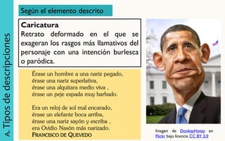 A. Tipos de descripciones 
Según el elemento descrito 
Caricatura Retrato deformado en el que se exageran los rasgos más llamativos del personaje con una intención burlesca o paródica. 
Érase un hombre a una nariz pegado, érase una nariz superlativa, érase una alquitara medio viva , érase un peje espada muy barbado. Era un reloj de sol mal encarado, érase un elefante boca arriba, érase una nariz sayón y escriba , era Ovidio Nasón más narizado. FRANCISCO DE QUEVEDO 
Imagen de DonkeyHotey en Flickr bajo licencia CC BY 2.0  