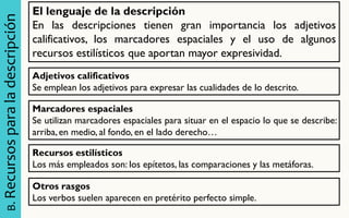 B. Recursos para la descripción 
El lenguaje de la descripción En las descripciones tienen gran importancia los adjetivos calificativos, los marcadores espaciales y el uso de algunos recursos estilísticos que aportan mayor expresividad. 
Adjetivos calificativos 
Se emplean los adjetivos para expresar las cualidades de lo descrito. 
Marcadores espaciales Se utilizan marcadores espaciales para situar en el espacio lo que se describe: arriba, en medio, al fondo, en el lado derecho… 
Recursos estilísticos Los más empleados son: los epítetos, las comparaciones y las metáforas. 
Otros rasgos Los verbos suelen aparecen en pretérito perfecto simple.  