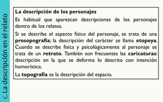 C. La descripción en el relato 
La descripción de los personajes Es habitual que aparezcan descripciones de los personajes dentro de los relatos. Si se describe el aspecto físico del personaje, se trata de una prosopografía; la descripción del carácter se llama etopeya. Cuando se describe física y psicológicamente al personaje se trata de un retrato. También son frecuentes las caricaturas: descripción en la que se deforma lo descrito con intención humorística. La topografía es la descripción del espacio. 