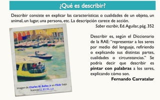 Describir consiste en explicar las características o cualidades de un objeto, un animal, un lugar, una persona, etc. La descripción carece de acción. 
Saber escribir, Ed. Aguilar, pág. 352 
Describir es, según el Diccionario de la RAE: “representar a los seres por medio del lenguaje, refiriendo o explicando sus distintas partes, cualidades o circunstancias.” Se podría decir que describir es pintar con palabras a los seres, explicando cómo son. Fernando Carratalar  
