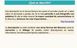 La descripción se suele combinar con otras formas del discurso, como la narración y el diálogo. Se pueden incluir descripciones en textos informativos, narrativos, prescriptivos, explicativos… 
Una descripción es el retrato literario de cuanto el narrador puede ver o saber sobre un personaje o paisaje, etc. Es lo más parecido a una fotografía con palabras. En ella se debe mostrar la mayor cantidad de características de lo descrito, y destacar las más importantes… Pep Hernández  