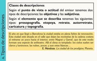 Clases de descripciones Según el punto de vista o actitud del emisor tenemos dos tipos de descripciones: las objetivas y las subjetivas. Según el elemento que se describa tenemos los siguientes tipos: prosopografía, etopeya, retrato, autorretrato, caricatura y topografía. 
A. Tipos de descripciones 
El año en que llegó a Barcelona la ciudad estaba en plena fiebre de renovación. Esta ciudad está situada en el valle que dejan las montañas de la cadena costera al retirarse un poco hacia el interior, entre Magrat y Garraf, que de este modo forman una especie de anfiteatro. Allí el clima es templado: los cielos suelen ser claros y luminosos; las nubes, pocas; y aun estas blancas… E. Mendoza: La ciudad de los prodigios, Planeta.  