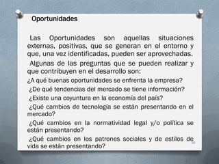 Oportunidades
Las Oportunidades son aquellas situaciones
externas, positivas, que se generan en el entorno y
que, una vez identificadas, pueden ser aprovechadas.
Algunas de las preguntas que se pueden realizar y
que contribuyen en el desarrollo son:
¿A qué buenas oportunidades se enfrenta la empresa?
¿De qué tendencias del mercado se tiene información?
¿Existe una coyuntura en la economía del país?
¿Qué cambios de tecnología se están presentando en el
mercado?
¿Qué cambios en la normatividad legal y/o política se
están presentando?
¿Qué cambios en los patrones sociales y de estilos de
vida se están presentando?
10
 