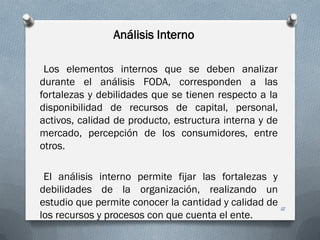 Análisis Interno
Los elementos internos que se deben analizar
durante el análisis FODA, corresponden a las
fortalezas y debilidades que se tienen respecto a la
disponibilidad de recursos de capital, personal,
activos, calidad de producto, estructura interna y de
mercado, percepción de los consumidores, entre
otros.
El análisis interno permite fijar las fortalezas y
debilidades de la organización, realizando un
estudio que permite conocer la cantidad y calidad de
los recursos y procesos con que cuenta el ente.
12
 
