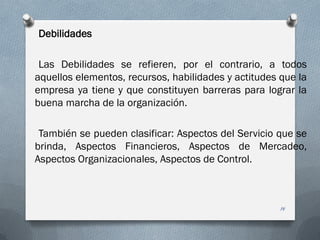 Debilidades
Las Debilidades se refieren, por el contrario, a todos
aquellos elementos, recursos, habilidades y actitudes que la
empresa ya tiene y que constituyen barreras para lograr la
buena marcha de la organización.
También se pueden clasificar: Aspectos del Servicio que se
brinda, Aspectos Financieros, Aspectos de Mercadeo,
Aspectos Organizacionales, Aspectos de Control.
14
 
