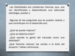 Las Debilidades son problemas internos, que, una
vez identificados y desarrollando una adecuada
estrategia, pueden y
Algunas de las preguntas que se pueden realizar y
que contribuyen en el desarrollo son:
¿Qué se puede mejorar?
¿Que se debería evitar?
¿Qué percibe la gente del mercado como una
debilidad?
¿Qué factores reducen las ventas o el éxito del
proyecto ? deben eliminarse.
15
 