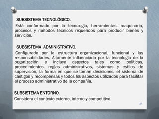 SUBSISTEMA TECNOLÓGICO.
Está conformado por la tecnología, herramientas, maquinaria,
procesos y métodos técnicos requeridos para producir bienes y
servicios.
SUBSISTEMA ADMINISTRATIVO.
Configurado por la estructura organizacional, funcional y las
responsabilidades. Altamente influenciado por la tecnología de la
organización e incluye aspectos tales como políticas,
procedimientos, reglas administrativas, sistemas y estilos de
supervisión, la forma en que se toman decisiones, el sistema de
castigos y recompensas y todos los aspectos utilizados para facilitar
el proceso administrativo de la compañía.
SUBSISTEMA ENTORNO.
Considera el contexto externo, interno y competitivo.
18
 