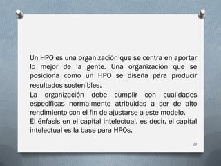 Un HPO es una organización que se centra en aportar
lo mejor de la gente. Una organización que se
posiciona como un HPO se diseña para producir
resultados sostenibles.
La organización debe cumplir con cualidades
específicas normalmente atribuidas a ser de alto
rendimiento con el fin de ajustarse a este modelo.
El énfasis en el capital intelectual, es decir, el capital
intelectual es la base para HPOs.
23
 