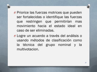 O Priorice las fuerzas motrices que pueden
ser fortalecidas o identifique las fuerzas
que restringen que permitirían mas
movimiento hacia el estado ideal en
caso de ser eliminadas.
O Logre un acuerdo a través del análisis o
usando métodos de clasificación como
la técnica del grupo nominal y la
multivotacion.
31
 