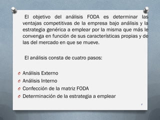 El objetivo del análisis FODA es determinar las
ventajas competitivas de la empresa bajo análisis y la
estrategia genérica a emplear por la misma que más le
convenga en función de sus características propias y de
las del mercado en que se mueve.
El análisis consta de cuatro pasos:
O Análisis Externo
O Análisis Interno
O Confección de la matriz FODA
O Determinación de la estrategia a emplear
4
 