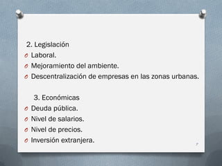 2. Legislación
O Laboral.
O Mejoramiento del ambiente.
O Descentralización de empresas en las zonas urbanas.
3. Económicas
O Deuda pública.
O Nivel de salarios.
O Nivel de precios.
O Inversión extranjera. 7
 