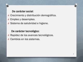De carácter social:
O Crecimiento y distribución demográfica.
O Empleo y desempleo.
O Sistema de salubridad e higiene.
De carácter tecnológico:
O Rapidez de los avances tecnológicos.
O Cambios en los sistemas.
8
 