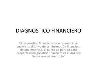 DIAGNOSTICO FINANCIERO
El diagnóstico financiero hace referencia al
análisis cualitativo de la información financiera
de una empresa. El punto de partida para
preparar el diagnóstico financiero es el Análisis
Financiero en cuento tal.
 